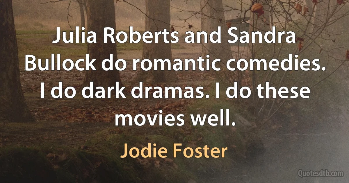 Julia Roberts and Sandra Bullock do romantic comedies. I do dark dramas. I do these movies well. (Jodie Foster)