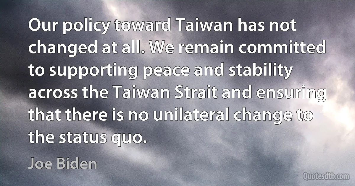 Our policy toward Taiwan has not changed at all. We remain committed to supporting peace and stability across the Taiwan Strait and ensuring that there is no unilateral change to the status quo. (Joe Biden)