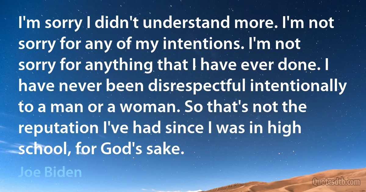 I'm sorry I didn't understand more. I'm not sorry for any of my intentions. I'm not sorry for anything that I have ever done. I have never been disrespectful intentionally to a man or a woman. So that's not the reputation I've had since I was in high school, for God's sake. (Joe Biden)