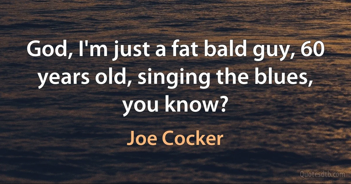 God, I'm just a fat bald guy, 60 years old, singing the blues, you know? (Joe Cocker)