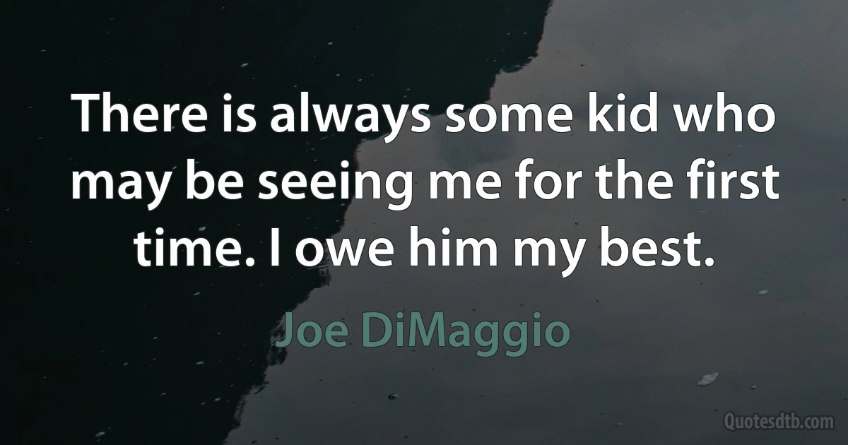 There is always some kid who may be seeing me for the first time. I owe him my best. (Joe DiMaggio)