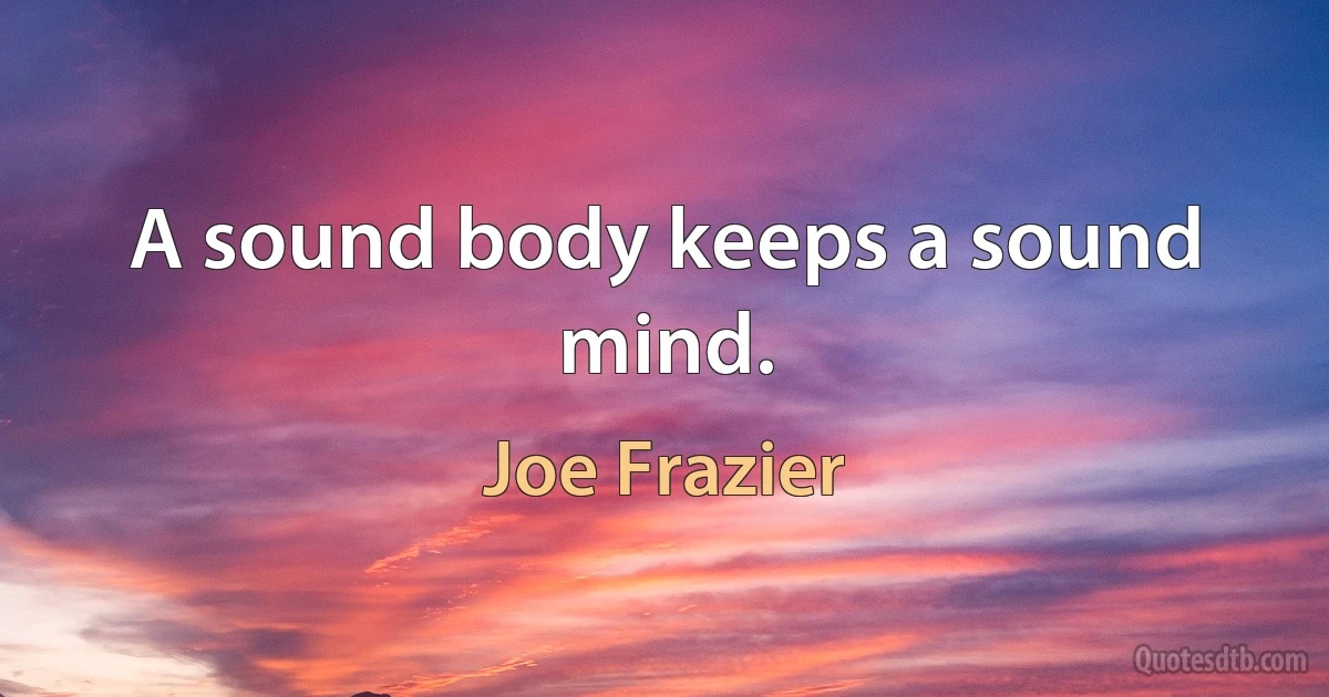 A sound body keeps a sound mind. (Joe Frazier)