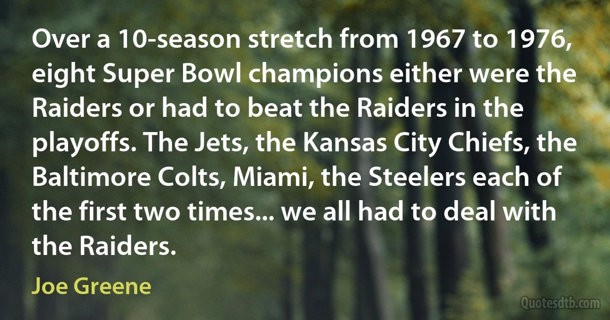 Over a 10-season stretch from 1967 to 1976, eight Super Bowl champions either were the Raiders or had to beat the Raiders in the playoffs. The Jets, the Kansas City Chiefs, the Baltimore Colts, Miami, the Steelers each of the first two times... we all had to deal with the Raiders. (Joe Greene)