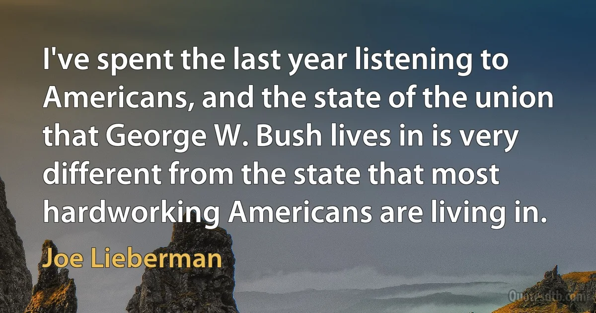 I've spent the last year listening to Americans, and the state of the union that George W. Bush lives in is very different from the state that most hardworking Americans are living in. (Joe Lieberman)