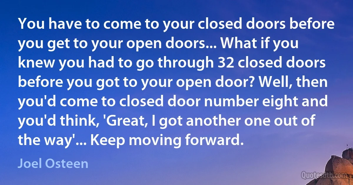 You have to come to your closed doors before you get to your open doors... What if you knew you had to go through 32 closed doors before you got to your open door? Well, then you'd come to closed door number eight and you'd think, 'Great, I got another one out of the way'... Keep moving forward. (Joel Osteen)