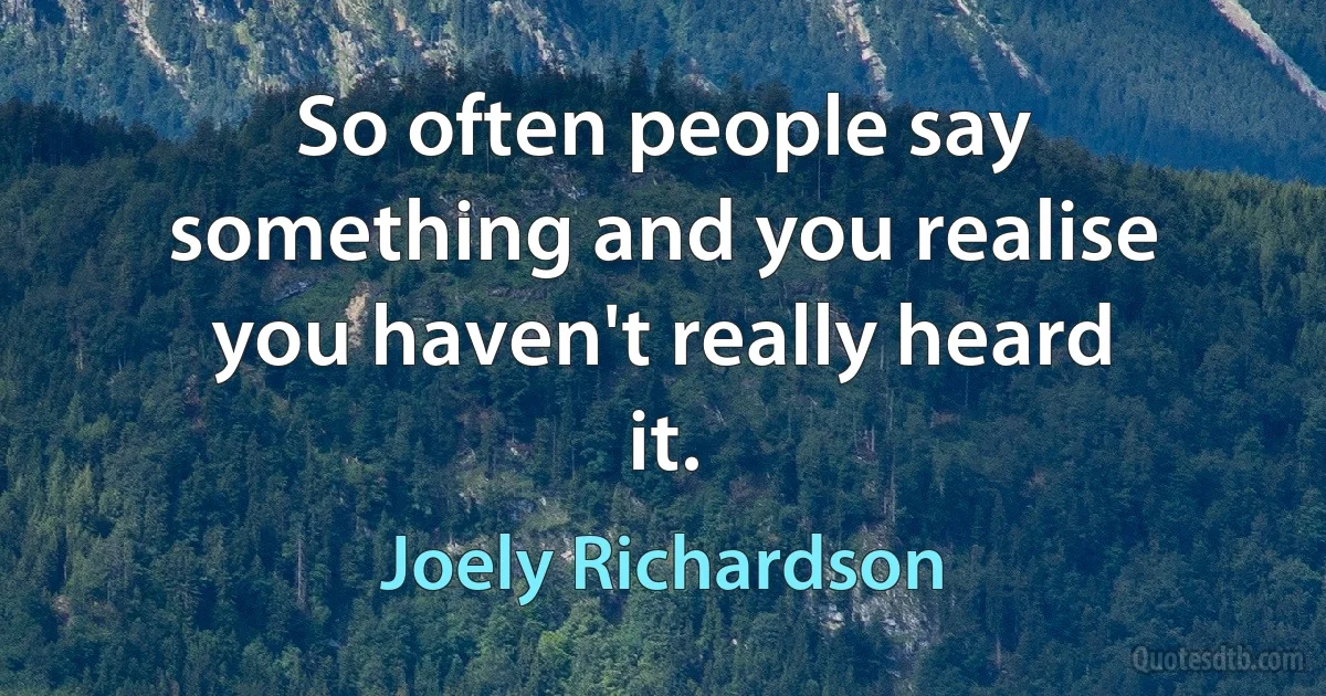 So often people say something and you realise you haven't really heard it. (Joely Richardson)