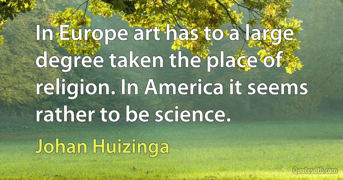 In Europe art has to a large degree taken the place of religion. In America it seems rather to be science. (Johan Huizinga)