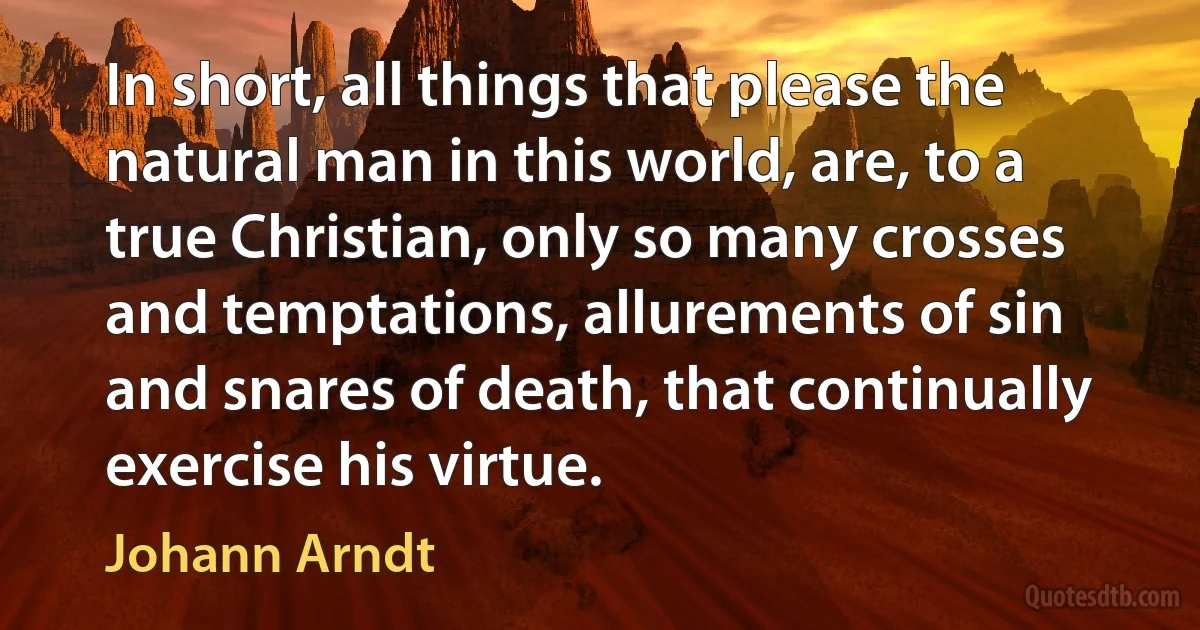 In short, all things that please the natural man in this world, are, to a true Christian, only so many crosses and temptations, allurements of sin and snares of death, that continually exercise his virtue. (Johann Arndt)