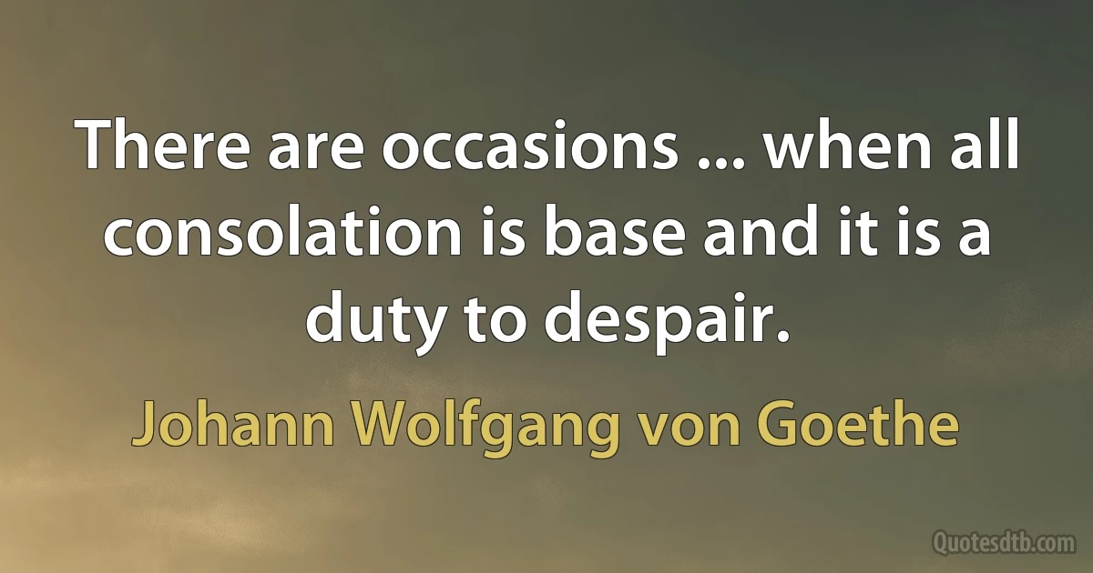 There are occasions ... when all consolation is base and it is a duty to despair. (Johann Wolfgang von Goethe)