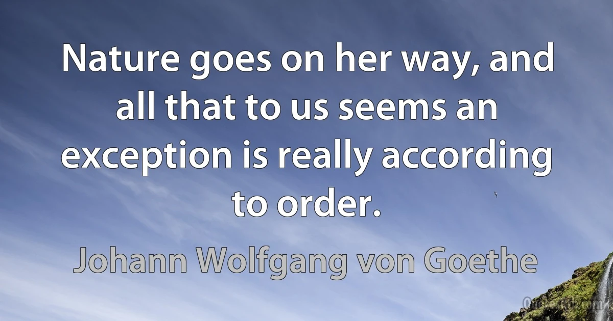 Nature goes on her way, and all that to us seems an exception is really according to order. (Johann Wolfgang von Goethe)