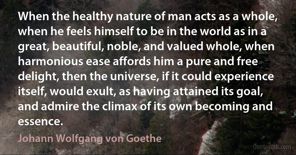 When the healthy nature of man acts as a whole, when he feels himself to be in the world as in a great, beautiful, noble, and valued whole, when harmonious ease affords him a pure and free delight, then the universe, if it could experience itself, would exult, as having attained its goal, and admire the climax of its own becoming and essence. (Johann Wolfgang von Goethe)