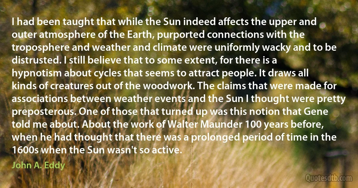 I had been taught that while the Sun indeed affects the upper and outer atmosphere of the Earth, purported connections with the troposphere and weather and climate were uniformly wacky and to be distrusted. I still believe that to some extent, for there is a hypnotism about cycles that seems to attract people. It draws all kinds of creatures out of the woodwork. The claims that were made for associations between weather events and the Sun I thought were pretty preposterous. One of those that turned up was this notion that Gene told me about. About the work of Walter Maunder 100 years before, when he had thought that there was a prolonged period of time in the 1600s when the Sun wasn't so active. (John A. Eddy)