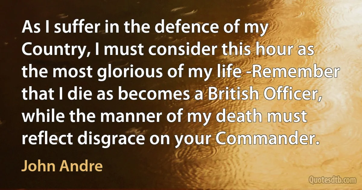 As I suffer in the defence of my Country, I must consider this hour as the most glorious of my life -Remember that I die as becomes a British Officer, while the manner of my death must reflect disgrace on your Commander. (John Andre)