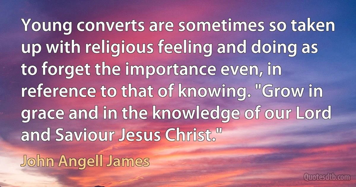 Young converts are sometimes so taken up with religious feeling and doing as to forget the importance even, in reference to that of knowing. "Grow in grace and in the knowledge of our Lord and Saviour Jesus Christ." (John Angell James)