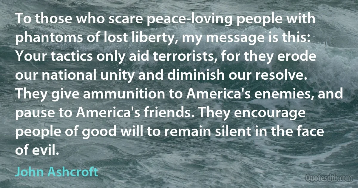 To those who scare peace-loving people with phantoms of lost liberty, my message is this: Your tactics only aid terrorists, for they erode our national unity and diminish our resolve. They give ammunition to America's enemies, and pause to America's friends. They encourage people of good will to remain silent in the face of evil. (John Ashcroft)