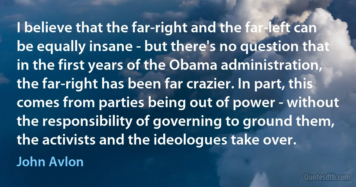 I believe that the far-right and the far-left can be equally insane - but there's no question that in the first years of the Obama administration, the far-right has been far crazier. In part, this comes from parties being out of power - without the responsibility of governing to ground them, the activists and the ideologues take over. (John Avlon)