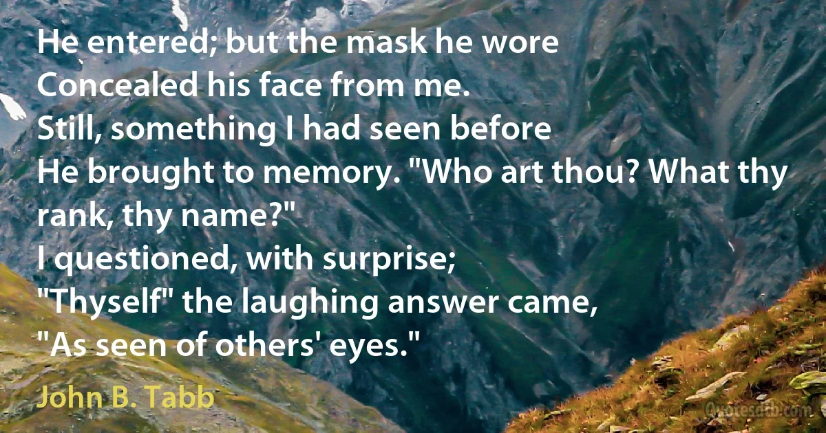 He entered; but the mask he wore
Concealed his face from me.
Still, something I had seen before
He brought to memory. "Who art thou? What thy rank, thy name?"
I questioned, with surprise;
"Thyself" the laughing answer came,
"As seen of others' eyes." (John B. Tabb)