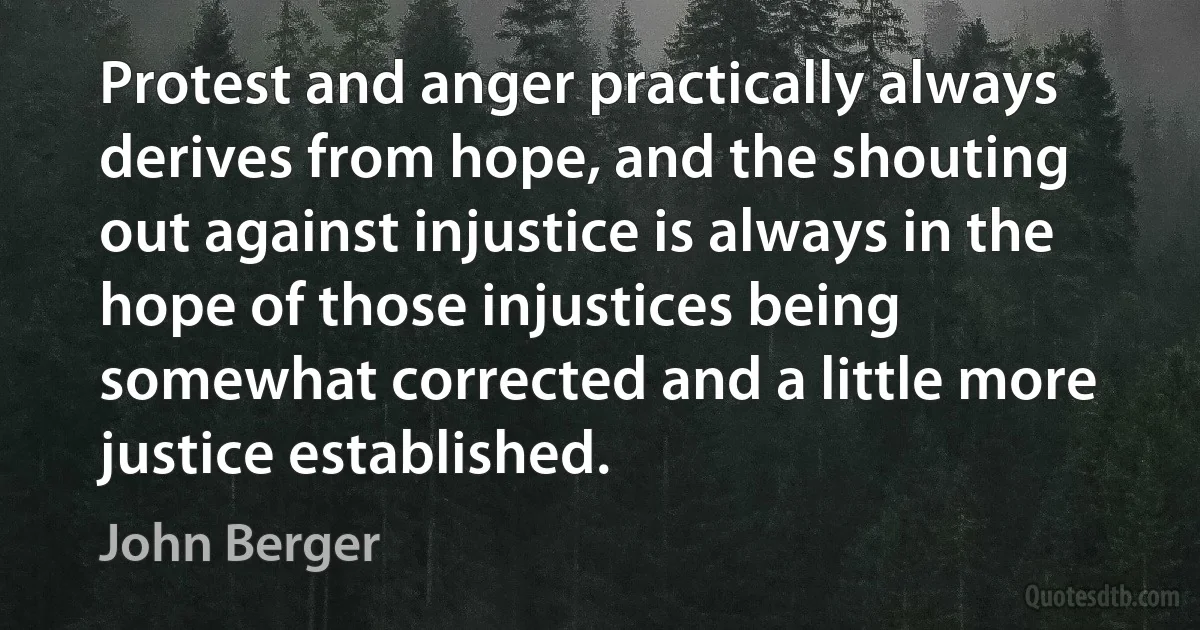 Protest and anger practically always derives from hope, and the shouting out against injustice is always in the hope of those injustices being somewhat corrected and a little more justice established. (John Berger)