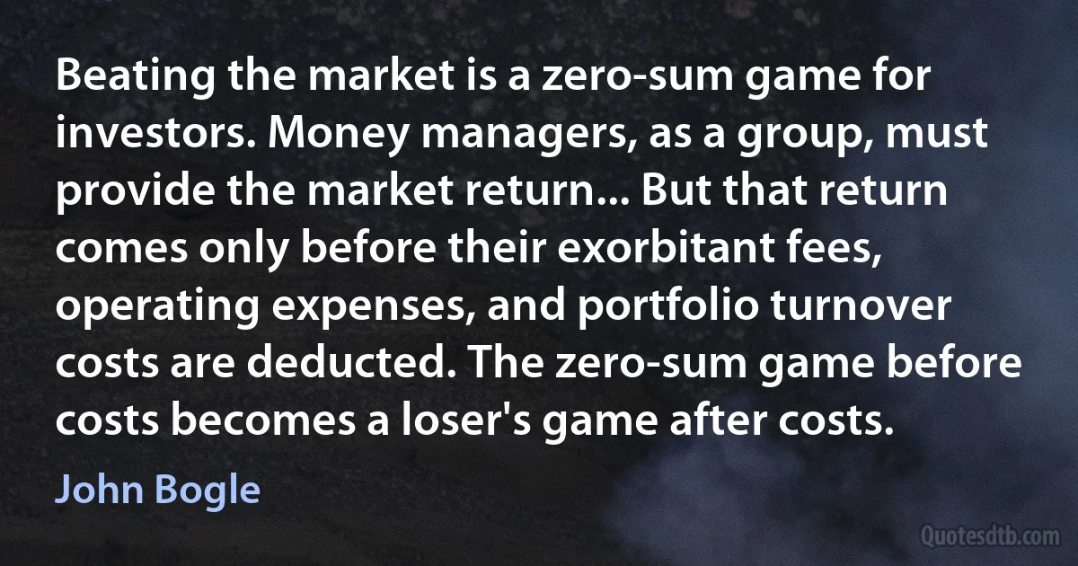 Beating the market is a zero-sum game for investors. Money managers, as a group, must provide the market return... But that return comes only before their exorbitant fees, operating expenses, and portfolio turnover costs are deducted. The zero-sum game before costs becomes a loser's game after costs. (John Bogle)