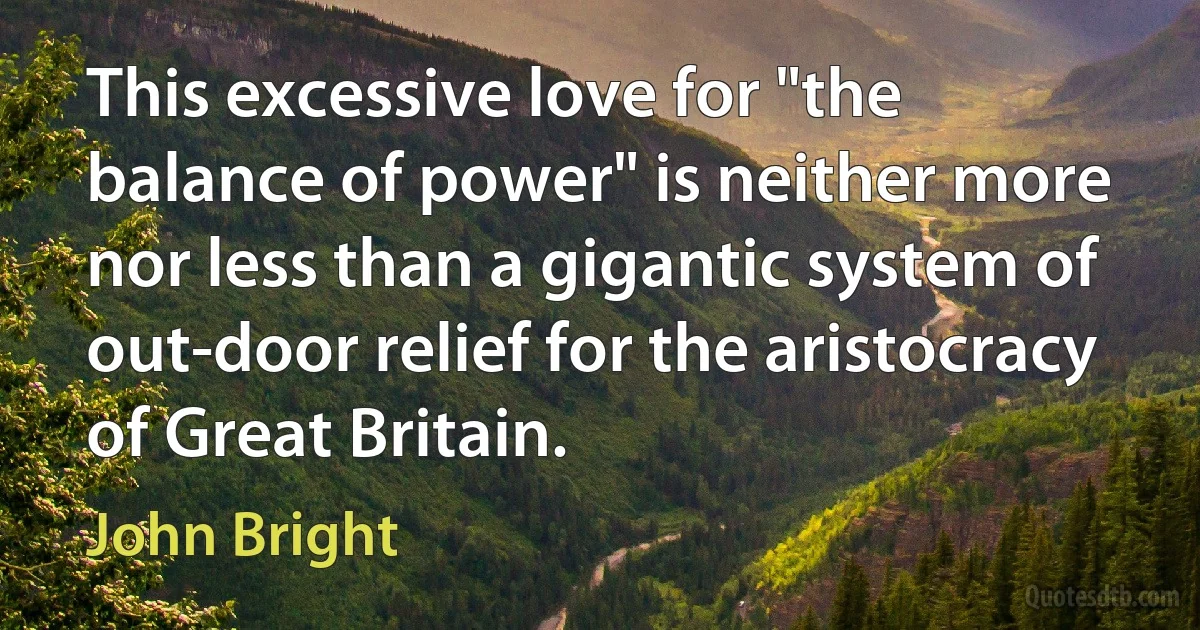 This excessive love for "the balance of power" is neither more nor less than a gigantic system of out-door relief for the aristocracy of Great Britain. (John Bright)