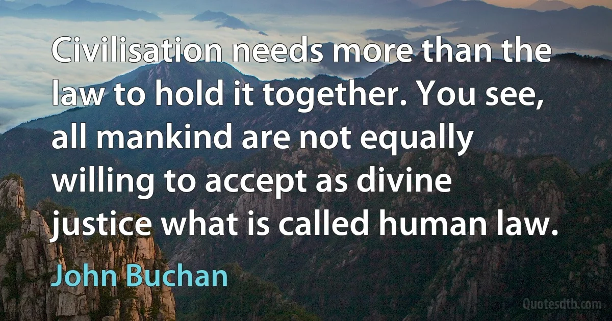 Civilisation needs more than the law to hold it together. You see, all mankind are not equally willing to accept as divine justice what is called human law. (John Buchan)