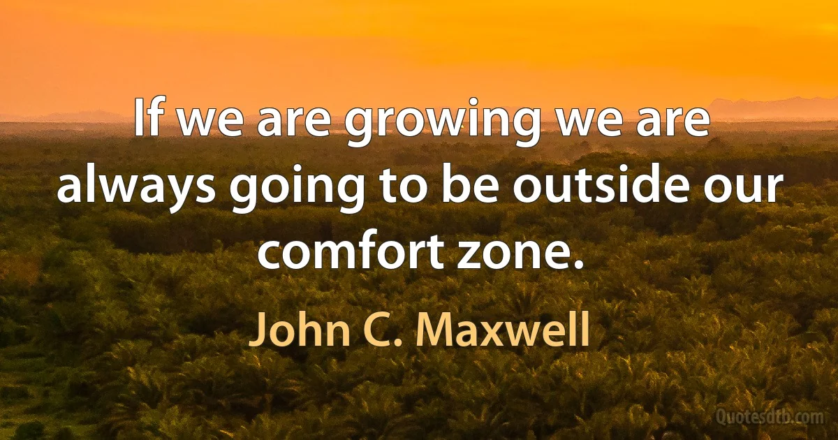 If we are growing we are always going to be outside our comfort zone. (John C. Maxwell)