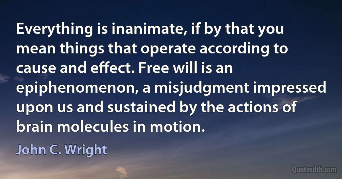 Everything is inanimate, if by that you mean things that operate according to cause and effect. Free will is an epiphenomenon, a misjudgment impressed upon us and sustained by the actions of brain molecules in motion. (John C. Wright)