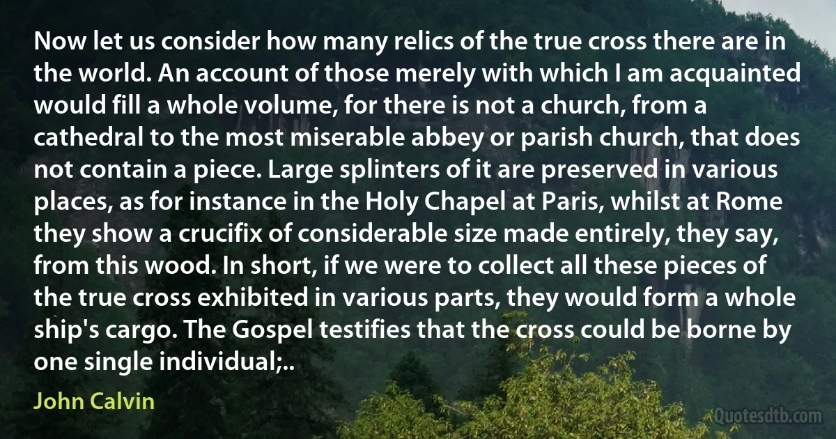 Now let us consider how many relics of the true cross there are in the world. An account of those merely with which I am acquainted would fill a whole volume, for there is not a church, from a cathedral to the most miserable abbey or parish church, that does not contain a piece. Large splinters of it are preserved in various places, as for instance in the Holy Chapel at Paris, whilst at Rome they show a crucifix of considerable size made entirely, they say, from this wood. In short, if we were to collect all these pieces of the true cross exhibited in various parts, they would form a whole ship's cargo. The Gospel testifies that the cross could be borne by one single individual;.. (John Calvin)