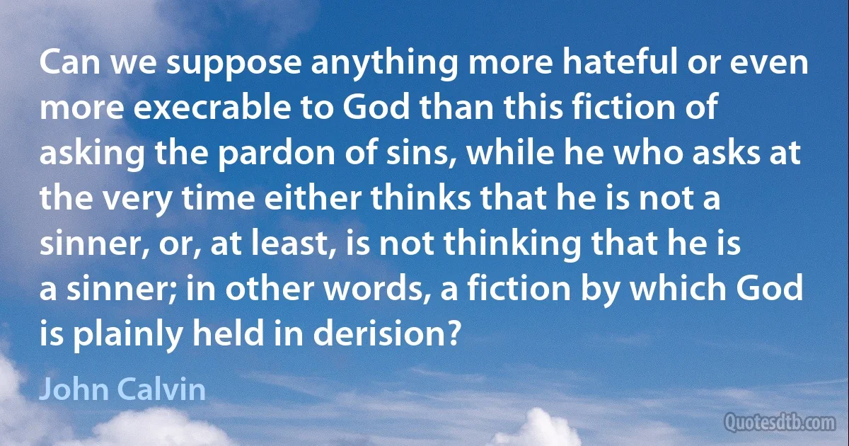 Can we suppose anything more hateful or even more execrable to God than this fiction of asking the pardon of sins, while he who asks at the very time either thinks that he is not a sinner, or, at least, is not thinking that he is a sinner; in other words, a fiction by which God is plainly held in derision? (John Calvin)