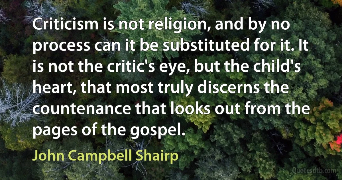 Criticism is not religion, and by no process can it be substituted for it. It is not the critic's eye, but the child's heart, that most truly discerns the countenance that looks out from the pages of the gospel. (John Campbell Shairp)