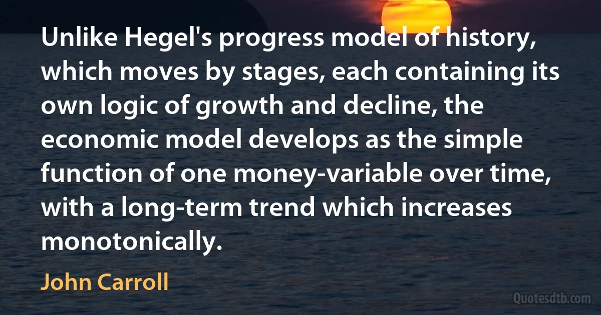 Unlike Hegel's progress model of history, which moves by stages, each containing its own logic of growth and decline, the economic model develops as the simple function of one money-variable over time, with a long-term trend which increases monotonically. (John Carroll)