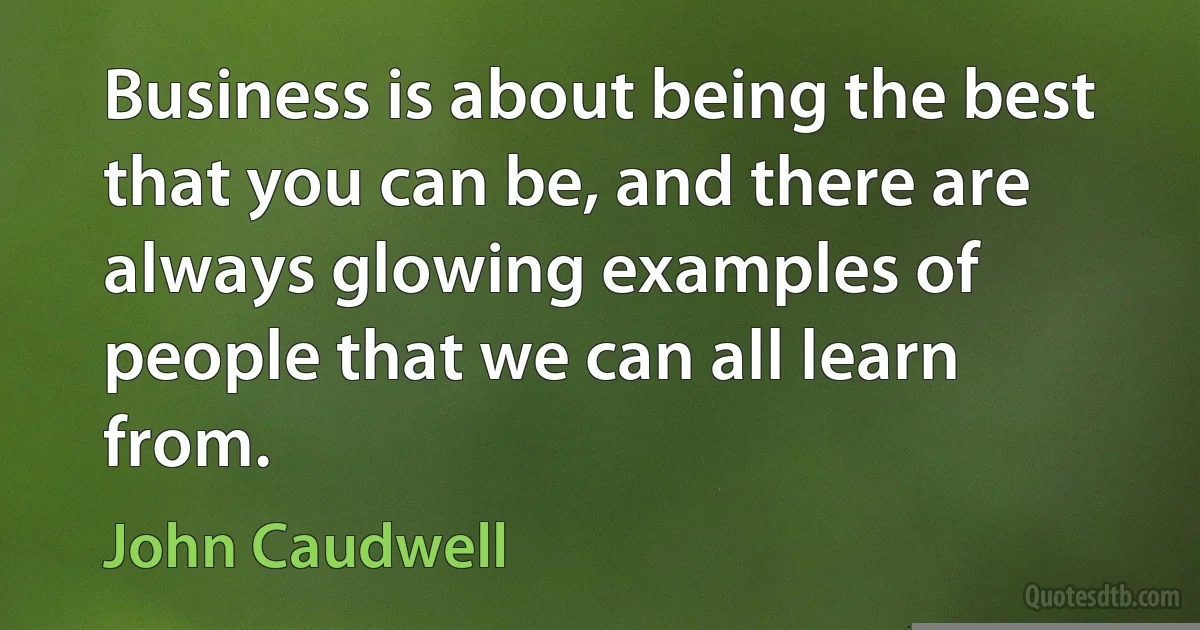 Business is about being the best that you can be, and there are always glowing examples of people that we can all learn from. (John Caudwell)