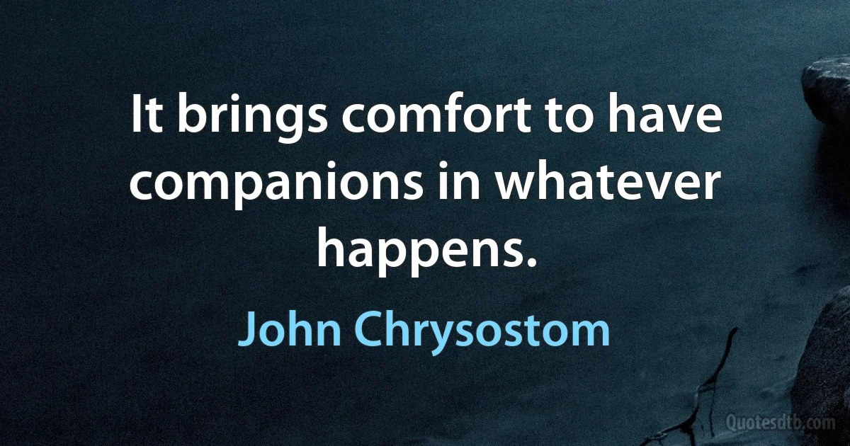 It brings comfort to have companions in whatever happens. (John Chrysostom)