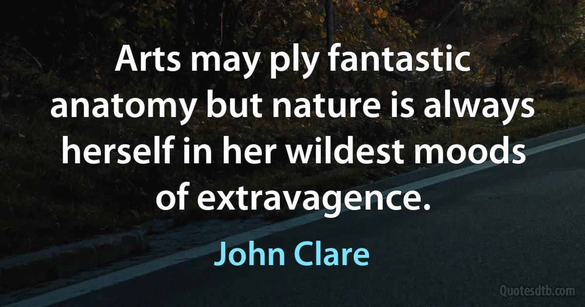 Arts may ply fantastic anatomy but nature is always herself in her wildest moods of extravagence. (John Clare)