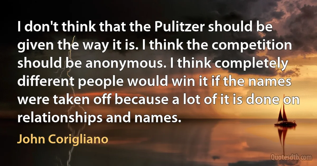 I don't think that the Pulitzer should be given the way it is. I think the competition should be anonymous. I think completely different people would win it if the names were taken off because a lot of it is done on relationships and names. (John Corigliano)