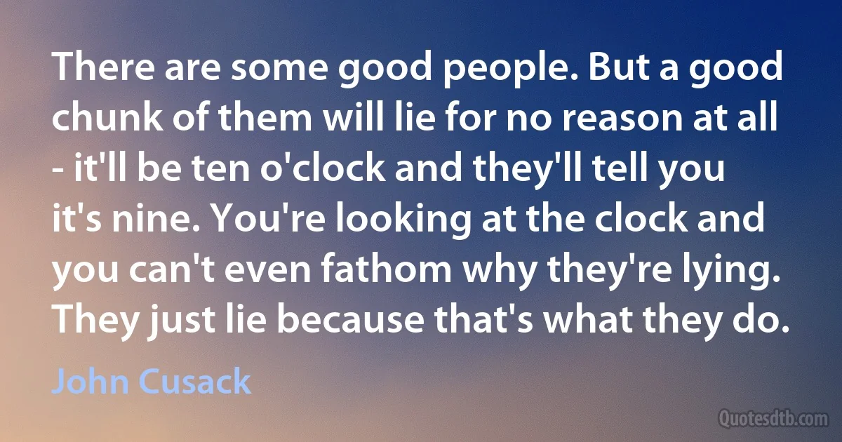 There are some good people. But a good chunk of them will lie for no reason at all - it'll be ten o'clock and they'll tell you it's nine. You're looking at the clock and you can't even fathom why they're lying. They just lie because that's what they do. (John Cusack)