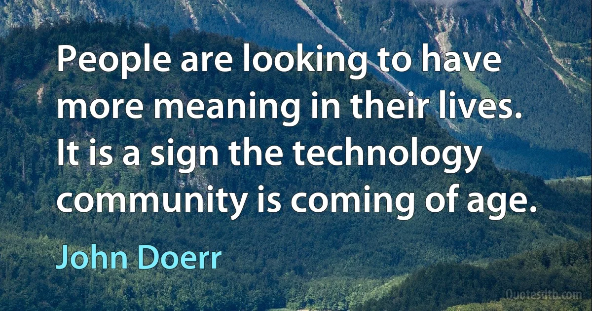 People are looking to have more meaning in their lives. It is a sign the technology community is coming of age. (John Doerr)