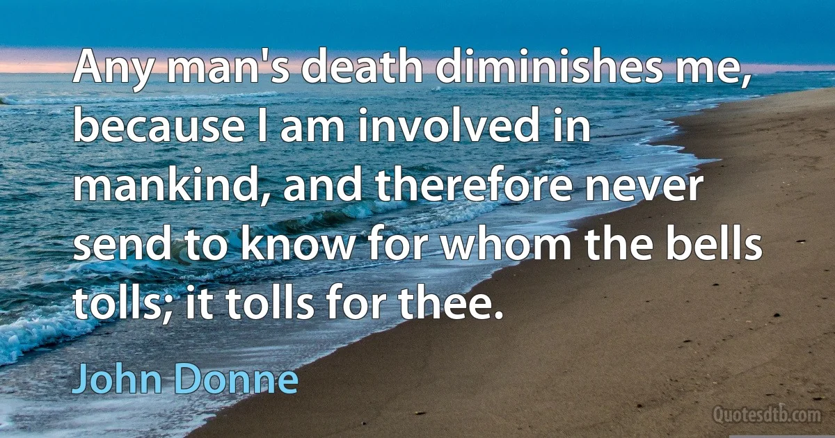 Any man's death diminishes me, because I am involved in mankind, and therefore never send to know for whom the bells tolls; it tolls for thee. (John Donne)