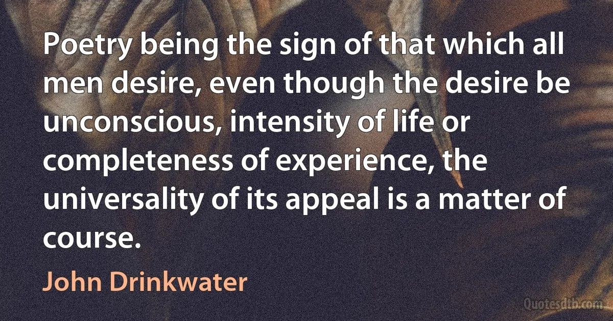 Poetry being the sign of that which all men desire, even though the desire be unconscious, intensity of life or completeness of experience, the universality of its appeal is a matter of course. (John Drinkwater)