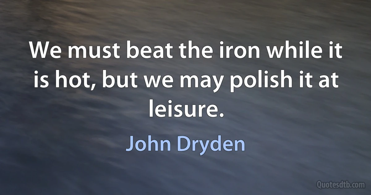 We must beat the iron while it is hot, but we may polish it at leisure. (John Dryden)