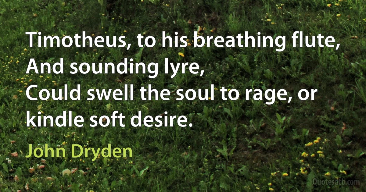 Timotheus, to his breathing flute,
And sounding lyre,
Could swell the soul to rage, or kindle soft desire. (John Dryden)