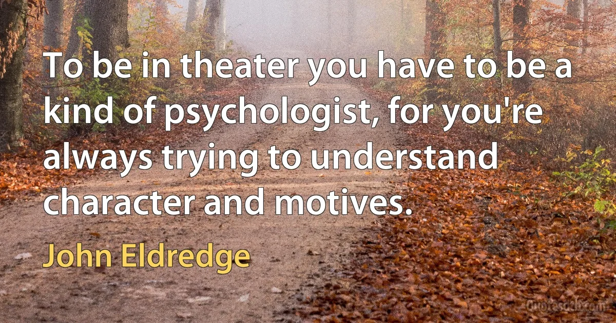 To be in theater you have to be a kind of psychologist, for you're always trying to understand character and motives. (John Eldredge)