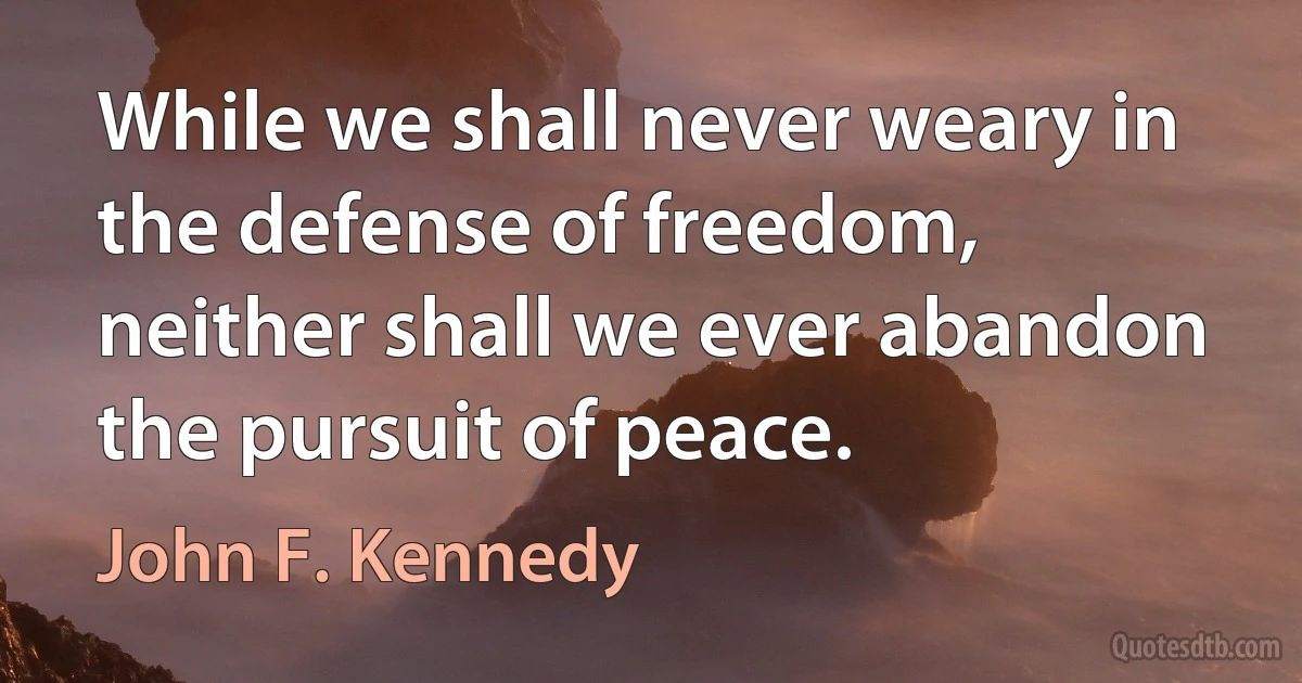 While we shall never weary in the defense of freedom, neither shall we ever abandon the pursuit of peace. (John F. Kennedy)