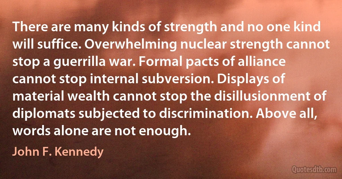 There are many kinds of strength and no one kind will suffice. Overwhelming nuclear strength cannot stop a guerrilla war. Formal pacts of alliance cannot stop internal subversion. Displays of material wealth cannot stop the disillusionment of diplomats subjected to discrimination. Above all, words alone are not enough. (John F. Kennedy)