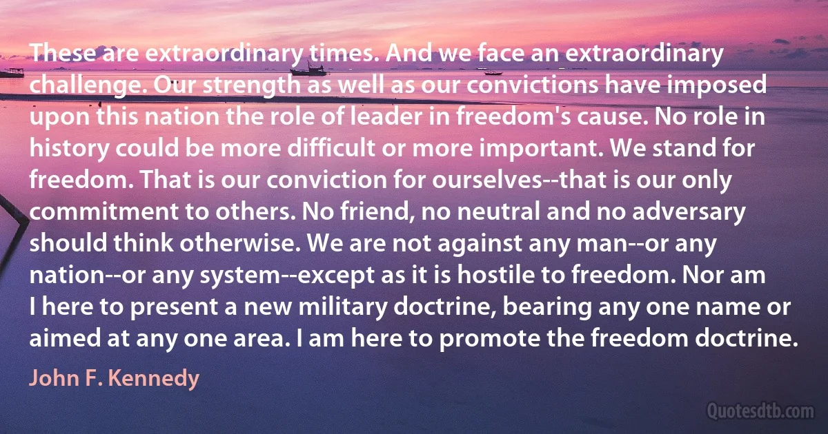 These are extraordinary times. And we face an extraordinary challenge. Our strength as well as our convictions have imposed upon this nation the role of leader in freedom's cause. No role in history could be more difficult or more important. We stand for freedom. That is our conviction for ourselves--that is our only commitment to others. No friend, no neutral and no adversary should think otherwise. We are not against any man--or any nation--or any system--except as it is hostile to freedom. Nor am I here to present a new military doctrine, bearing any one name or aimed at any one area. I am here to promote the freedom doctrine. (John F. Kennedy)