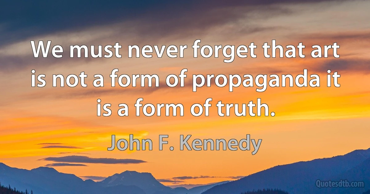 We must never forget that art is not a form of propaganda it is a form of truth. (John F. Kennedy)