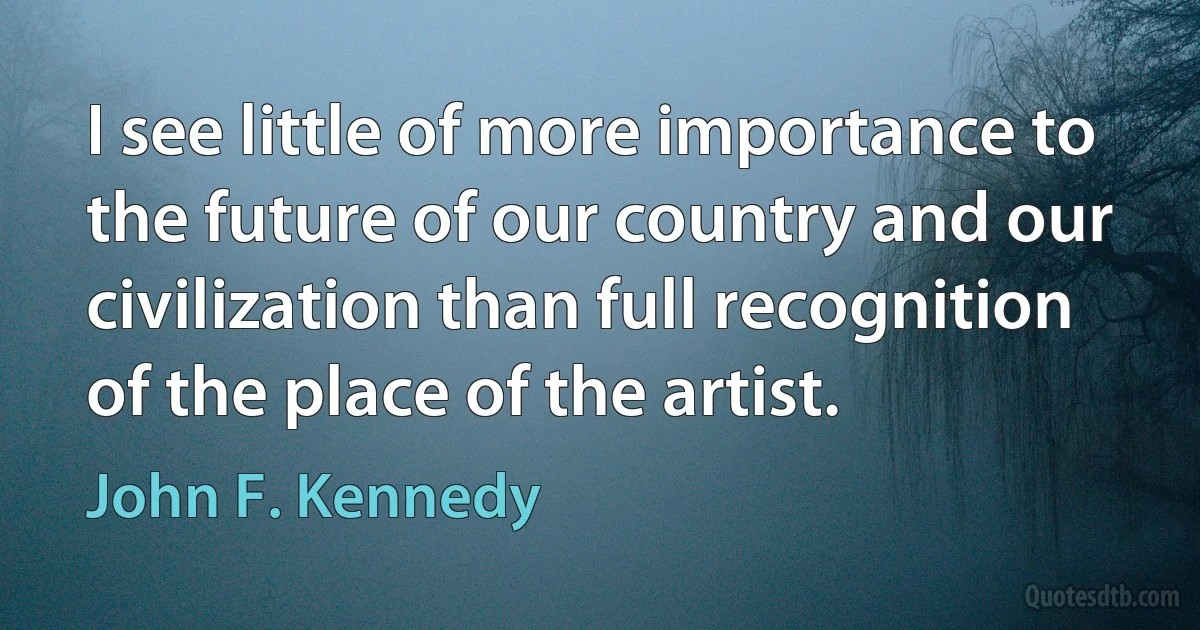 I see little of more importance to the future of our country and our civilization than full recognition of the place of the artist. (John F. Kennedy)