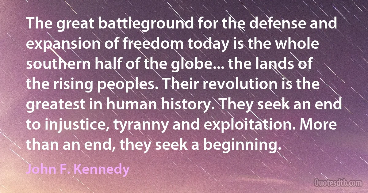 The great battleground for the defense and expansion of freedom today is the whole southern half of the globe... the lands of the rising peoples. Their revolution is the greatest in human history. They seek an end to injustice, tyranny and exploitation. More than an end, they seek a beginning. (John F. Kennedy)