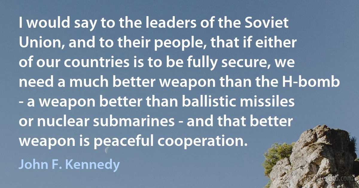 I would say to the leaders of the Soviet Union, and to their people, that if either of our countries is to be fully secure, we need a much better weapon than the H-bomb - a weapon better than ballistic missiles or nuclear submarines - and that better weapon is peaceful cooperation. (John F. Kennedy)