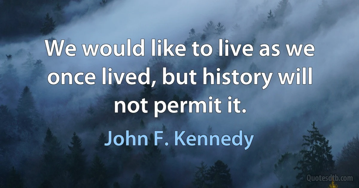 We would like to live as we once lived, but history will not permit it. (John F. Kennedy)